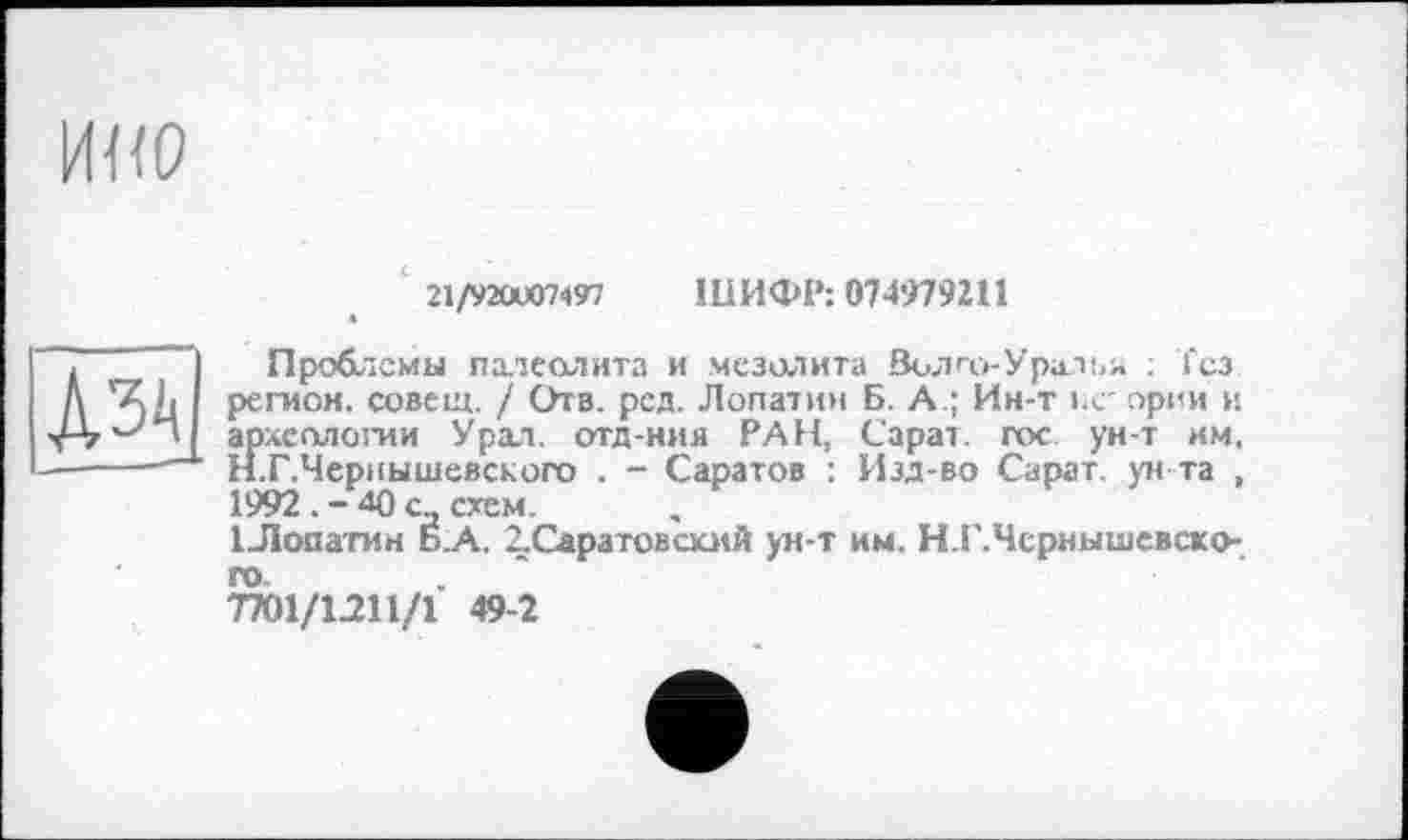 ﻿21/920)07497 ШИФР: 074979211
лз
Проблемы палеолита и мезолита Волго-Уралья : Тез регион, совет. / Отв. рсд. Лопатин Б. А.; Ин-т ьс' ории и археологии Урал, отд-ния РАН, Сарат. гос ун-т им. Н.Г.Чсриышевского . - Саратов : Изд-во Сарат. ун та , 1992 . - 40 сд схем.
ІЛооатин Б.А. ^Саратовский ун-т им. Н.Г.Чсрнышевско-7701/1211/1 49-2